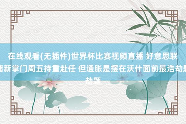 在线观看(无插件)世界杯比赛视频直播 好意思联储新掌门周五持重赴任 但通胀是摆在沃什面前最浩劫题