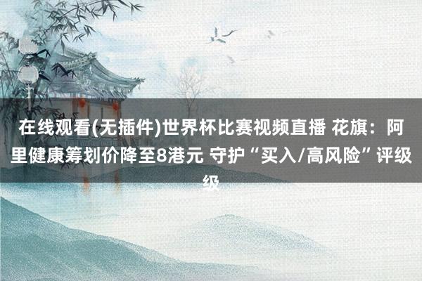 在线观看(无插件)世界杯比赛视频直播 花旗:阿里健康筹划价降至8港元 守护“买入/高风险”评级