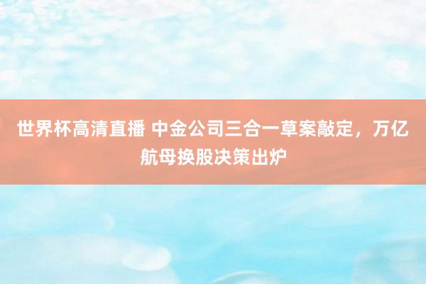 世界杯高清直播 中金公司三合一草案敲定,万亿航母换股决策出炉