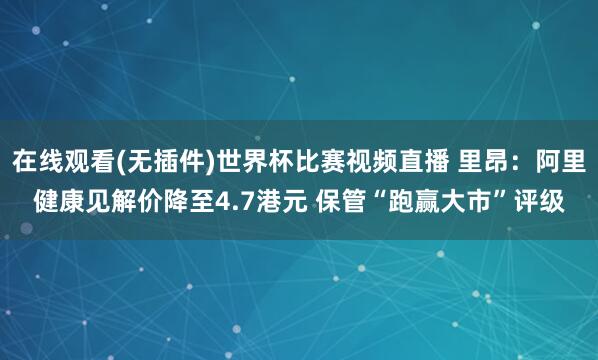 在线观看(无插件)世界杯比赛视频直播 里昂：阿里健康见解价降至4.7港元 保管“跑赢大市”评级