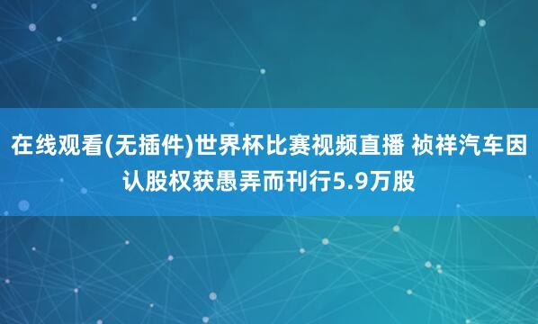 在线观看(无插件)世界杯比赛视频直播 祯祥汽车因认股权获愚弄而刊行5.9万股