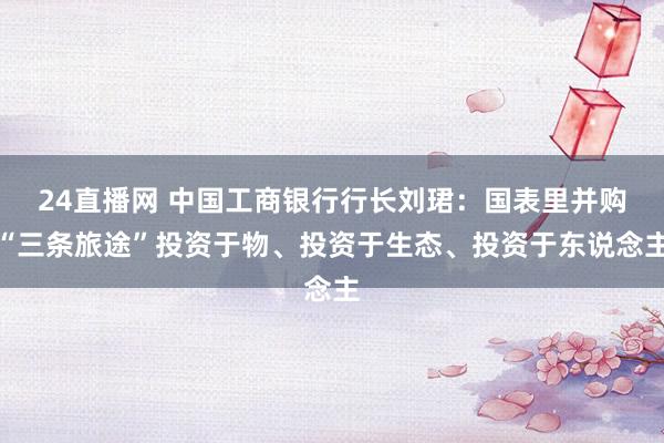24直播网 中国工商银行行长刘珺:国表里并购“三条旅途”投资于物、投资于生态、投资于东说念主