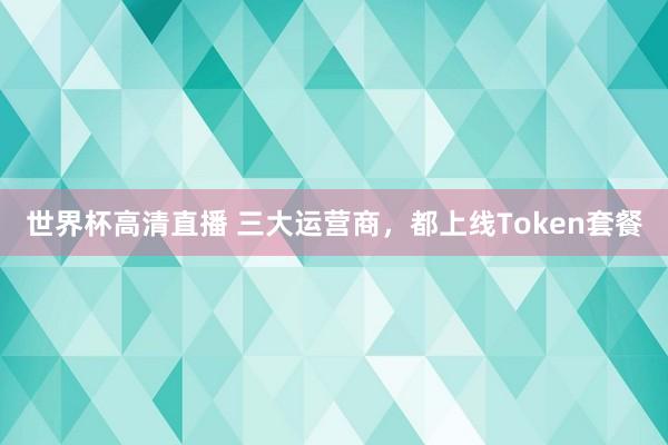 世界杯高清直播 三大运营商,都上线Token套餐