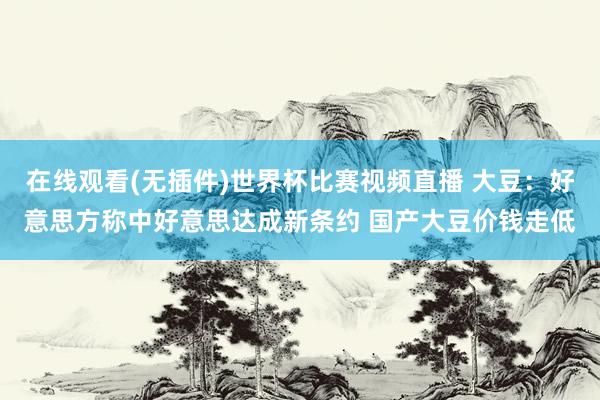在线观看(无插件)世界杯比赛视频直播 大豆：好意思方称中好意思达成新条约 国产大豆价钱走低