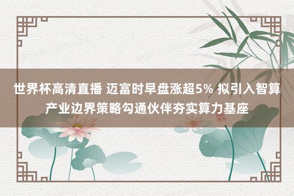 世界杯高清直播 迈富时早盘涨超5% 拟引入智算产业边界策略勾通伙伴夯实算力基座