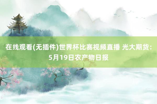在线观看(无插件)世界杯比赛视频直播 光大期货:5月19日农产物日报