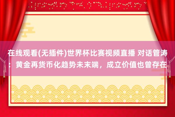 在线观看(无插件)世界杯比赛视频直播 对话管涛:黄金再货币化趋势未末端,成立价值也曾存在