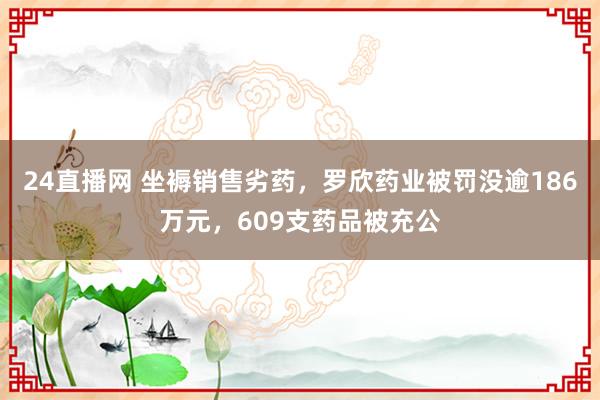 24直播网 坐褥销售劣药,罗欣药业被罚没逾186万元,609支药品被充公