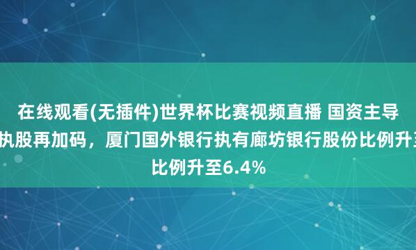 在线观看(无插件)世界杯比赛视频直播 国资主导后同行执股再加码,厦门国外银行执有廊坊银行股份比例升至6.4%