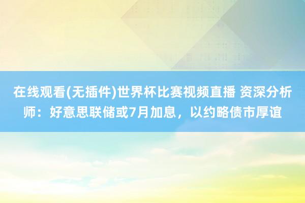 在线观看(无插件)世界杯比赛视频直播 资深分析师:好意思联储或7月加息,以约略债市厚谊