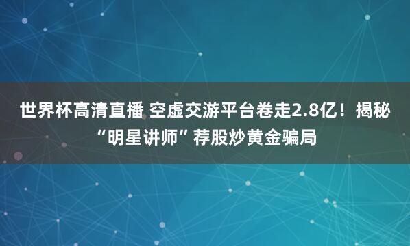 世界杯高清直播 空虚交游平台卷走2.8亿!揭秘“明星讲师”荐股炒黄金骗局