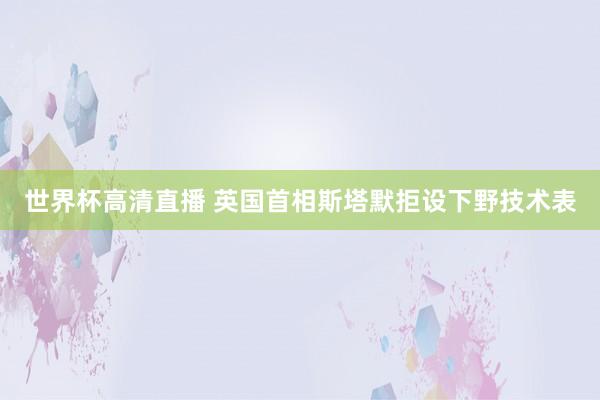世界杯高清直播 英国首相斯塔默拒设下野技术表