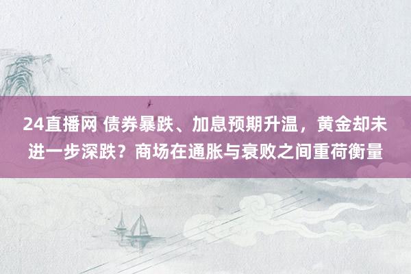 24直播网 债券暴跌、加息预期升温,黄金却未进一步深跌?商场在通胀与衰败之间重荷衡量