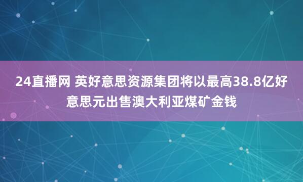 24直播网 英好意思资源集团将以最高38.8亿好意思元出售澳大利亚煤矿金钱