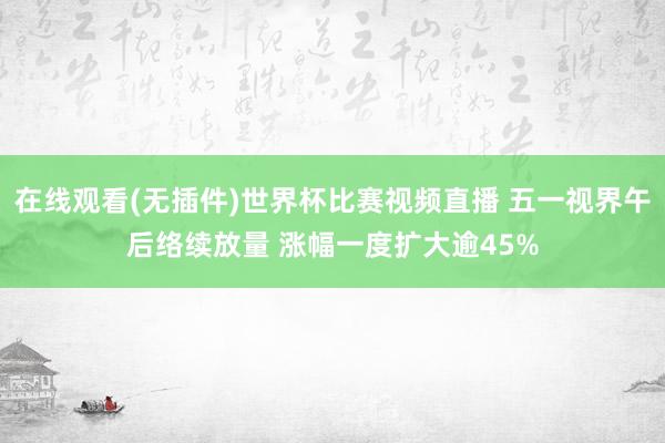 在线观看(无插件)世界杯比赛视频直播 五一视界午后络续放量 涨幅一度扩大逾45%