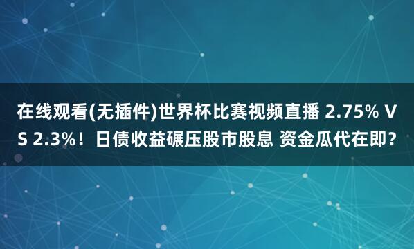 在线观看(无插件)世界杯比赛视频直播 2.75% VS 2.3%！日债收益碾压股市股息 资金瓜代在即？