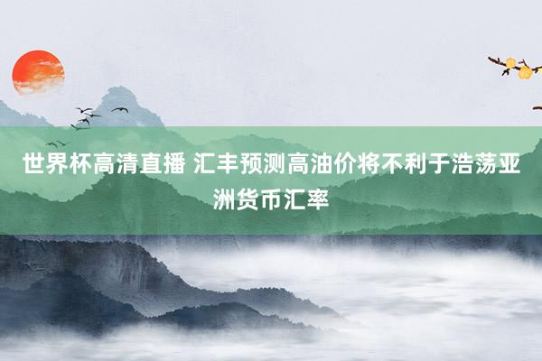 世界杯高清直播 汇丰预测高油价将不利于浩荡亚洲货币汇率
