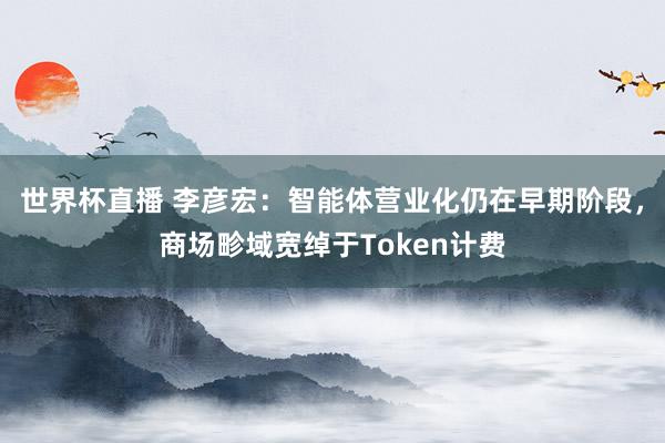 世界杯直播 李彦宏:智能体营业化仍在早期阶段,商场畛域宽绰于Token计费