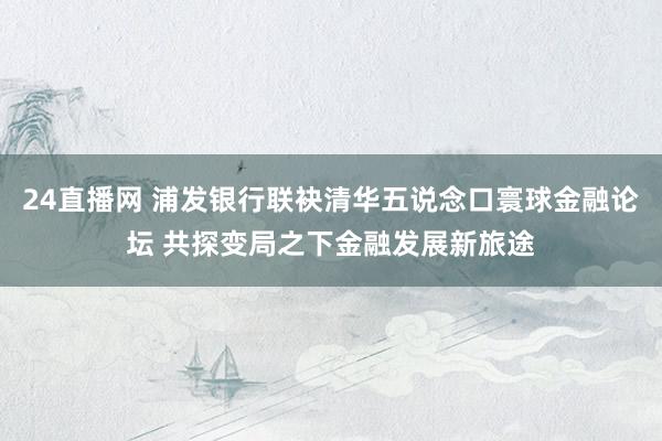 24直播网 浦发银行联袂清华五说念口寰球金融论坛 共探变局之下金融发展新旅途