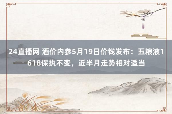 24直播网 酒价内参5月19日价钱发布:五粮液1618保执不变,近半月走势相对适当