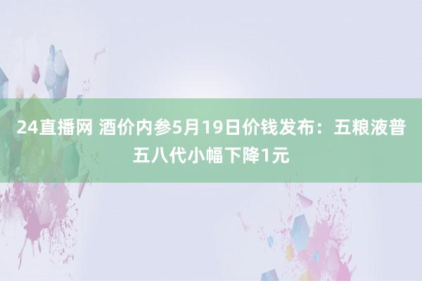 24直播网 酒价内参5月19日价钱发布:五粮液普五八代小幅下降1元