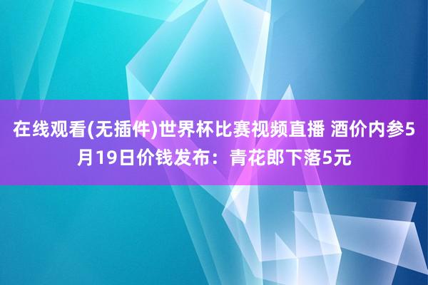在线观看(无插件)世界杯比赛视频直播 酒价内参5月19日价钱发布:青花郎下落5元