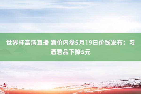 世界杯高清直播 酒价内参5月19日价钱发布：习酒君品下降5元