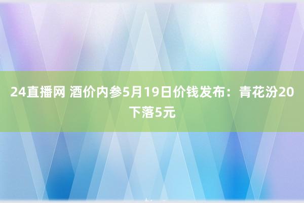24直播网 酒价内参5月19日价钱发布：青花汾20下落5元