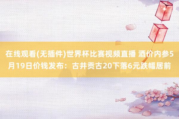在线观看(无插件)世界杯比赛视频直播 酒价内参5月19日价钱发布:古井贡古20下落6元跌幅居前