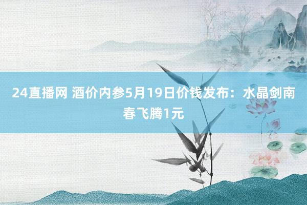 24直播网 酒价内参5月19日价钱发布:水晶剑南春飞腾1元