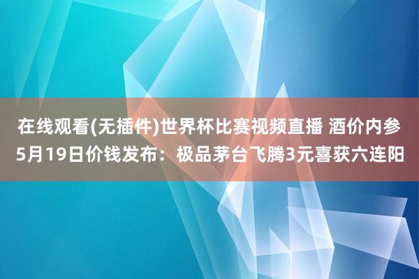 在线观看(无插件)世界杯比赛视频直播 酒价内参5月19日价钱发布：极品茅台飞腾3元喜获六连阳
