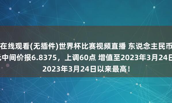 在线观看(无插件)世界杯比赛视频直播 东说念主民币兑好意思元中间价报6.8375,上调60点 增值至2023年3月24日以来最高!