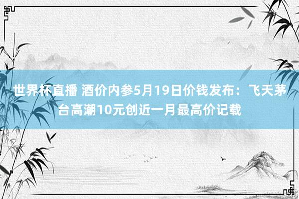 世界杯直播 酒价内参5月19日价钱发布:飞天茅台高潮10元创近一月最高价记载
