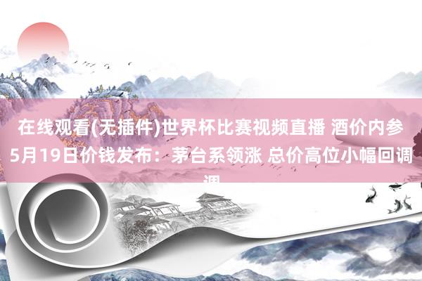 在线观看(无插件)世界杯比赛视频直播 酒价内参5月19日价钱发布:茅台系领涨 总价高位小幅回调