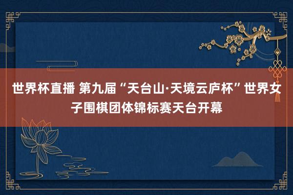 世界杯直播 第九届“天台山·天境云庐杯”世界女子围棋团体锦标赛天台开幕