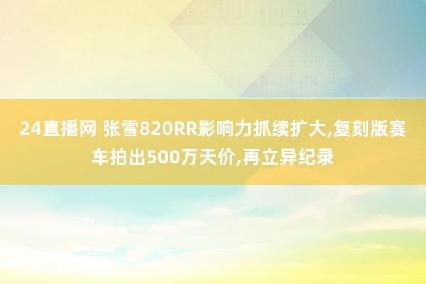 24直播网 张雪820RR影响力抓续扩大,复刻版赛车拍出500万天价,再立异纪录