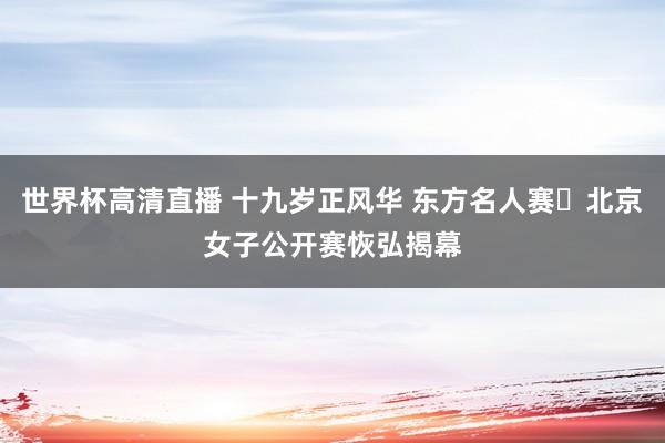 世界杯高清直播 十九岁正风华 东方名人赛・北京女子公开赛恢弘揭幕