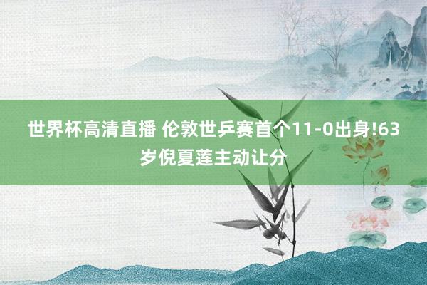 世界杯高清直播 伦敦世乒赛首个11-0出身!63岁倪夏莲主动让分