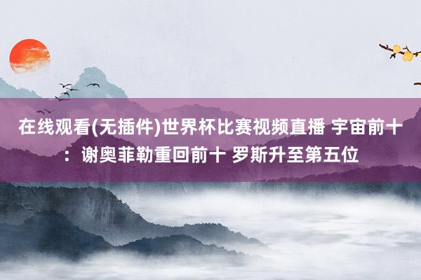 在线观看(无插件)世界杯比赛视频直播 宇宙前十：谢奥菲勒重回前十 罗斯升至第五位