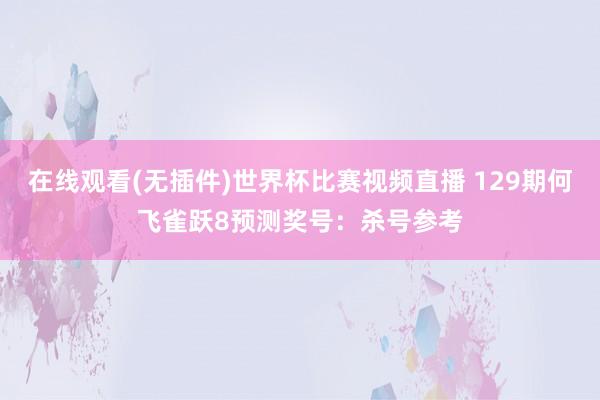 在线观看(无插件)世界杯比赛视频直播 129期何飞雀跃8预测奖号：杀号参考