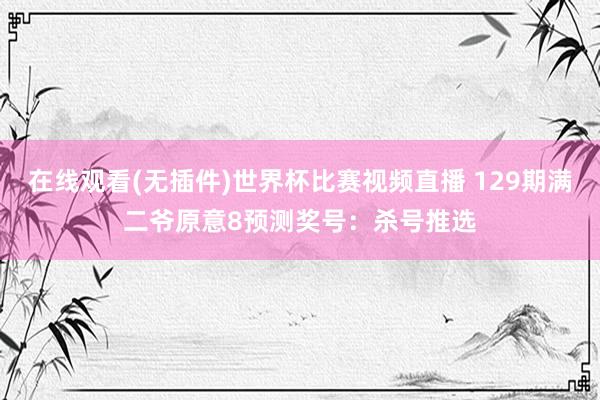 在线观看(无插件)世界杯比赛视频直播 129期满二爷原意8预测奖号:杀号推选
