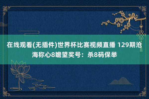 在线观看(无插件)世界杯比赛视频直播 129期沧海称心8瞻望奖号:杀8码保举