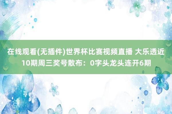 在线观看(无插件)世界杯比赛视频直播 大乐透近10期周三奖号散布：0字头龙头连开6期