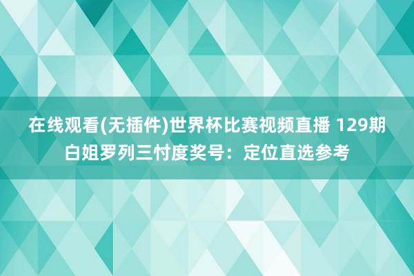 在线观看(无插件)世界杯比赛视频直播 129期白姐罗列三忖度奖号:定位直选参考