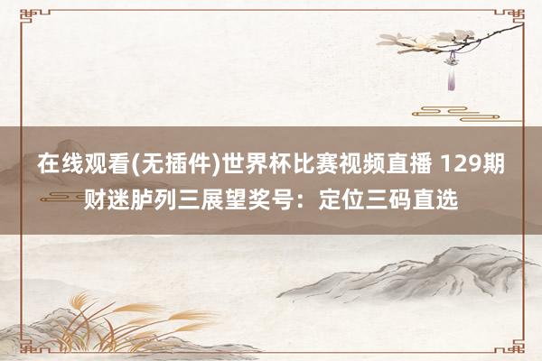 在线观看(无插件)世界杯比赛视频直播 129期财迷胪列三展望奖号:定位三码直选