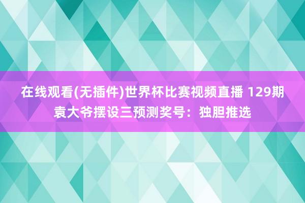 在线观看(无插件)世界杯比赛视频直播 129期袁大爷摆设三预测奖号：独胆推选