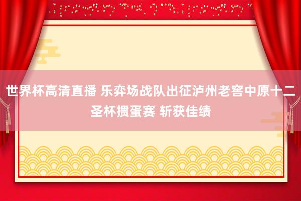 世界杯高清直播 乐弈场战队出征泸州老窖中原十二圣杯掼蛋赛 斩获佳绩