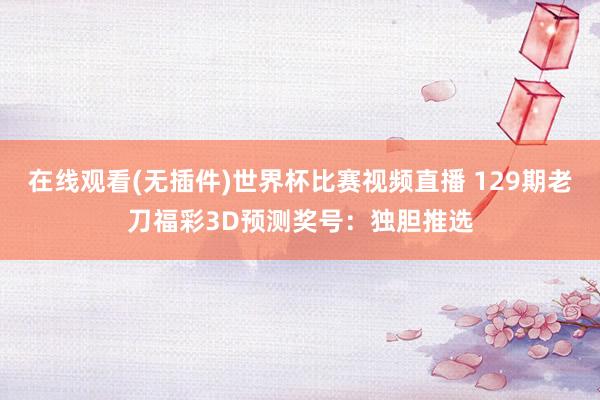 在线观看(无插件)世界杯比赛视频直播 129期老刀福彩3D预测奖号：独胆推选