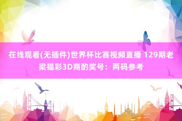 在线观看(无插件)世界杯比赛视频直播 129期老梁福彩3D商酌奖号:两码参考