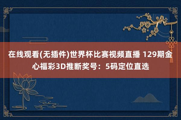 在线观看(无插件)世界杯比赛视频直播 129期金心福彩3D推断奖号:5码定位直选